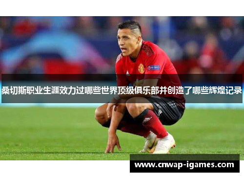 桑切斯职业生涯效力过哪些世界顶级俱乐部并创造了哪些辉煌记录