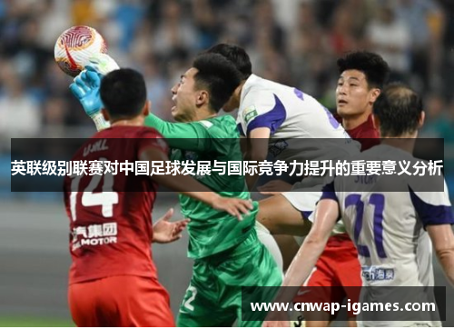 英联级别联赛对中国足球发展与国际竞争力提升的重要意义分析 英联级别联赛对中国足球发展与国际竞争力提升的重要意义分析