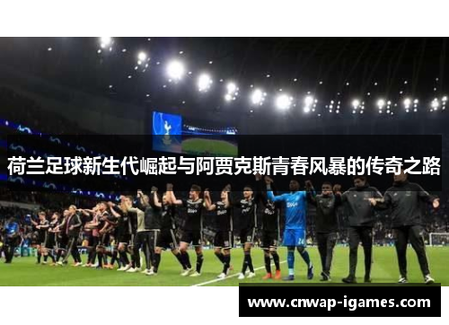 荷兰足球新生代崛起与阿贾克斯青春风暴的传奇之路 荷兰足球新生代崛起与阿贾克斯青春风暴的传奇之路