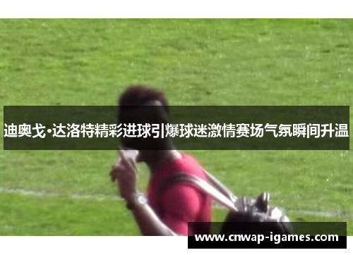 迪奥戈·达洛特精彩进球引爆球迷激情赛场气氛瞬间升温 迪奥戈·达洛特精彩进球引爆球迷激情赛场气氛瞬间升温