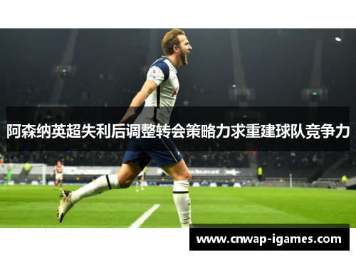 阿森纳英超失利后调整转会策略力求重建球队竞争力 阿森纳英超失利后调整转会策略力求重建球队竞争力
