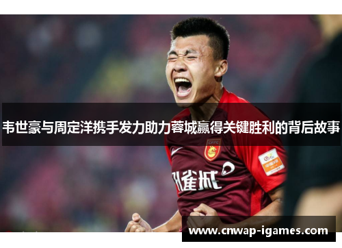 韦世豪与周定洋携手发力助力蓉城赢得关键胜利的背后故事 韦世豪与周定洋携手发力助力蓉城赢得关键胜利的背后故事