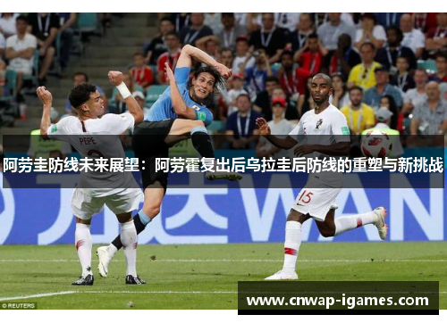 阿劳圭防线未来展望:阿劳霍复出后乌拉圭后防线的重塑与新挑战 阿劳圭防线未来展望:阿劳霍复出后乌拉圭后防线的重塑与新挑战