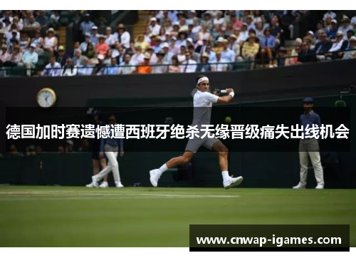 德国加时赛遗憾遭西班牙绝杀无缘晋级痛失出线机会