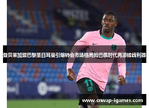 登贝莱加盟巴黎圣日耳曼引爆转会市场格局姆巴佩时代再添锋线利器