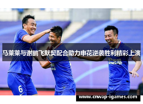 马莱莱与谢鹏飞默契配合助力申花逆袭胜利精彩上演